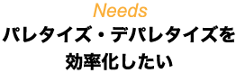 Needs パレタイズ・デパレタイズを効率化したい